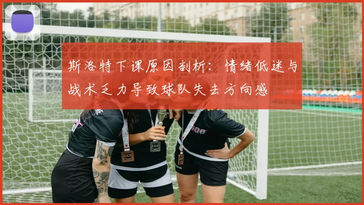 斯洛特下课原因剖析：情绪低迷与战术乏力导致球队失去方向感