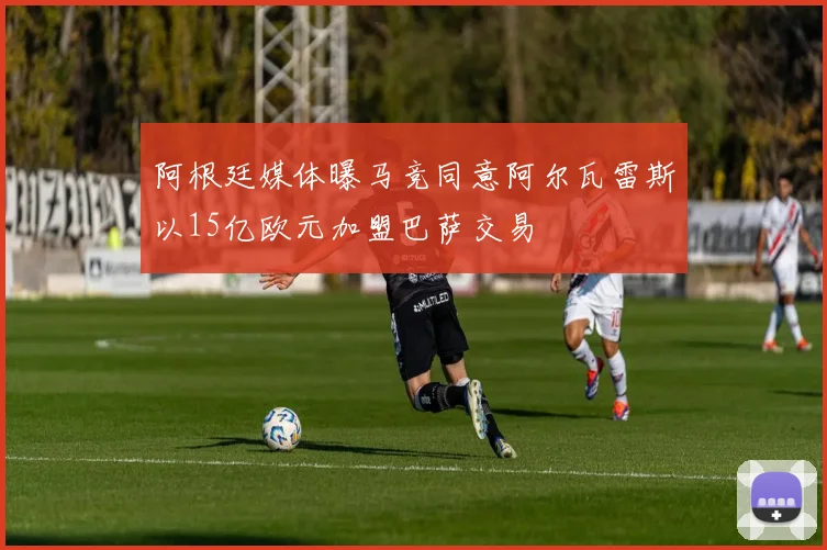 阿根廷媒体曝马竞同意阿尔瓦雷斯以15亿欧元加盟巴萨交易