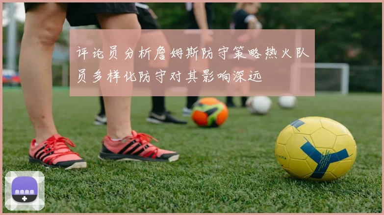 评论员分析詹姆斯防守策略热火队员多样化防守对其影响深远