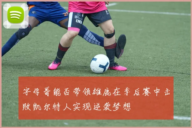 字母哥能否带领雄鹿在季后赛中击败凯尔特人实现逆袭梦想