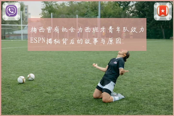 梅西曾有机会为西班牙青年队效力ESPN揭秘背后的故事与原因