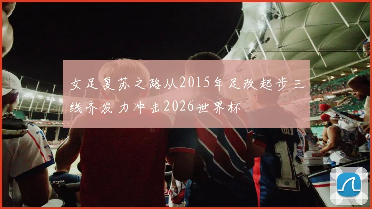 女足复苏之路从2015年足改起步三线齐发力冲击2026世界杯