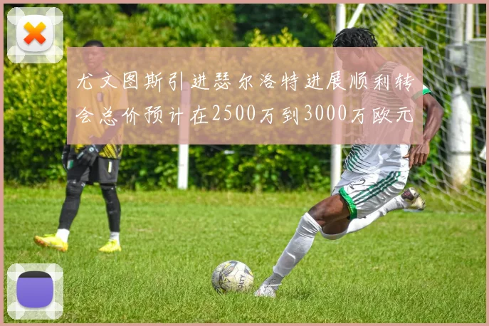 尤文图斯引进瑟尔洛特进展顺利转会总价预计在2500万到3000万欧元之间