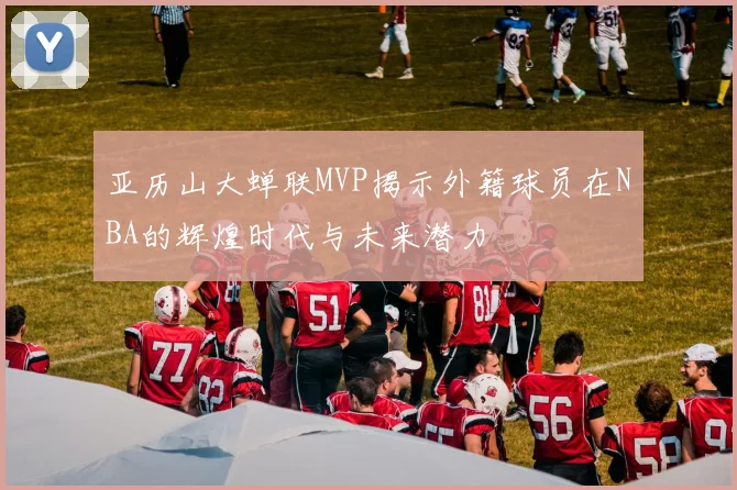 亚历山大蝉联MVP揭示外籍球员在NBA的辉煌时代与未来潜力